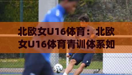 北欧女U16体育：北欧女U16体育青训体系如何塑造未来之星？(北欧女U16体育)赛事文化+成长路径-网上热门进球站高水贴水在线原声解说降盘APP