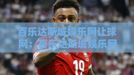 百乐达斯城娱乐网让球网：百乐达斯城娱乐网让球网如何读懂让球盘口逻辑？百乐达斯城娱乐网让球网场景化预判与实战思路-最大权威网页让球站大全早盘文字中文解说直播指南