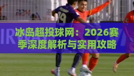 冰岛超投球网：2026赛季深度解析与实用攻略【冰岛超投球网】