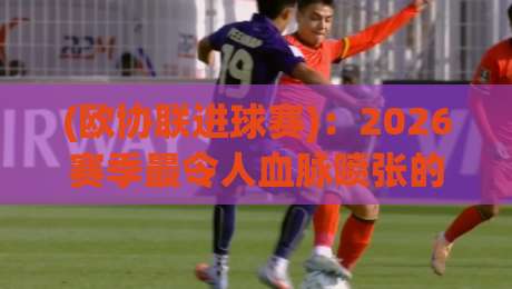 (欧协联进球赛)：2026赛季最令人血脉喷张的十大进球对决