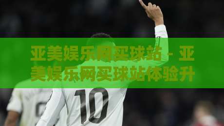 亚美娱乐网买球站 - 亚美娱乐网买球站体验升级：从页面流畅度到操作节奏的深度拆解-今晚靠谱最火下球网观看解说让球盘高清技巧预选