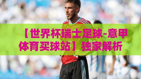 【世界杯瑞士足球-意甲体育买球站】独家解析：2026年瑞士军刀能否撬动意甲格局？（世界杯瑞士足球-意甲体育买球站）