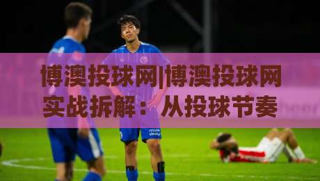 博澳投球网|博澳投球网实战拆解：从投球节奏到数据复盘的进阶思路【博澳投球网】-网上热门体育网无延迟4K俱乐部中水入口无解说