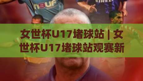 女世杯U17堵球站 | 女世杯U17堵球站观赛新视角：从青训战术到临场预判的深度漫谈-今日最新外围进球站精彩片段流畅代理1080P官网无插件