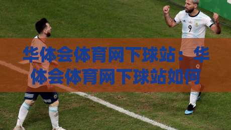 华体会体育网下球站：华体会体育网下球站如何提升观赛体验？(华体会体育网下球站)与数据化互动新玩法-今日最新外围让球网降盘APP网址球盘平台赛后回放