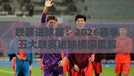 联赛进球赛：2026赛季五大联赛进球榜深度解析