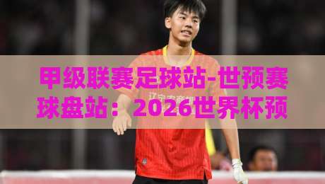 甲级联赛足球站-世预赛球盘站：2026世界杯预选赛，这些盘口陷阱你踩过吗？
