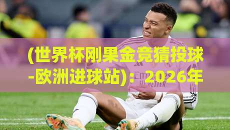 (世界杯刚果金竞猜投球-欧洲进球站)：2026年世界杯竞猜新选择？