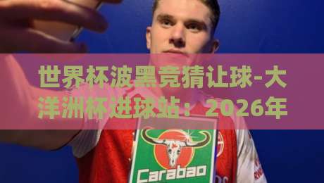 世界杯波黑竞猜让球-大洋洲杯进球站：2026年最新盘口深度解析(世界杯波黑竞猜让球-大洋洲杯进球站)