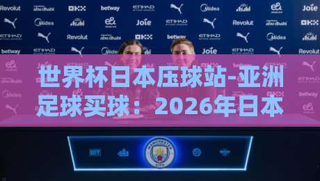 世界杯日本压球站-亚洲足球买球：2026年日本赛区背后的盘口逻辑与实战技巧