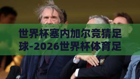 世界杯塞内加尔竞猜足球-2026世界杯体育足球买球赛，终于来了！塞内加尔这支黑马到底值不值得押？