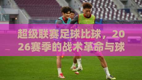 超级联赛足球比球，2026赛季的战术革命与球迷新体验