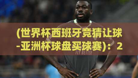 (世界杯西班牙竞猜让球-亚洲杯球盘买球赛)：2026年球迷必懂的盘口玄机