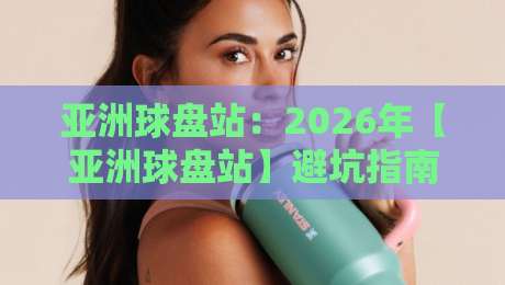亚洲球盘站：2026年【亚洲球盘站】避坑指南与实战心得