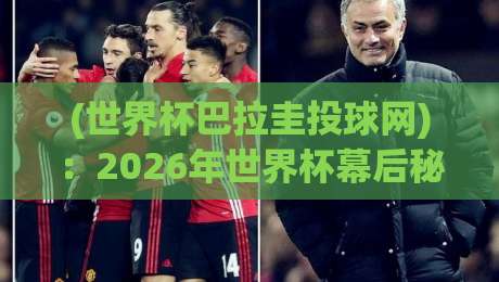 (世界杯巴拉圭投球网)：2026年世界杯幕后秘闻，投球网如何成为胜负手？