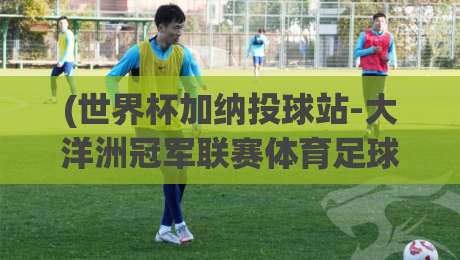 (世界杯加纳投球站-大洋洲冠军联赛体育足球买球网)：2026年这些冷门玩法让老球迷直呼内行