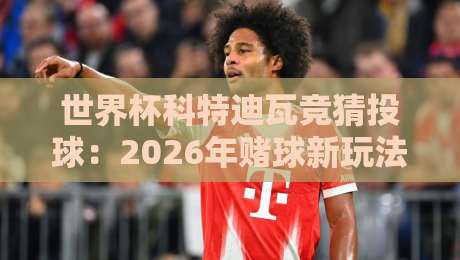 世界杯科特迪瓦竞猜投球：2026年赌球新玩法，你细品！