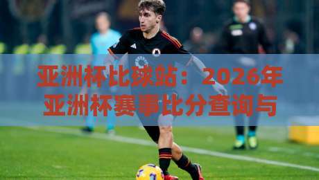 亚洲杯比球站：2026年亚洲杯赛事比分查询与实时分析