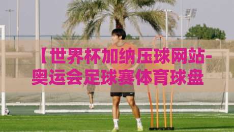 【世界杯加纳压球网站-奥运会足球赛体育球盘买球赛】：2026年加纳世界杯预选赛与奥运足球赛，体育球盘买球手把手攻略