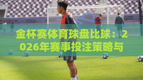 金杯赛体育球盘比球：2026年赛事投注策略与盘口深度解析