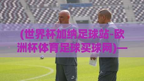 (世界杯加纳足球站-欧洲杯体育足球买球网)——2026年球迷必备的观赛与投注指南