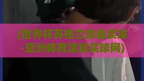 (世界杯苏格兰球盘买球-亚洲体育足球买球网)：2026年市场新风向与球迷真实体验