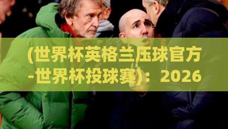 (世界杯英格兰压球官方-世界杯投球赛)：2026年英格兰球迷必看，官方压球平台与投球赛玩法全攻略