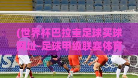 (世界杯巴拉圭足球买球网址-足球甲级联赛体育球盘买球站):2026年如何选靠谱站?这些坑别踩! (世界杯巴拉圭足球买球网址-足球甲级联赛体育球盘买球站):2026年如何选靠谱站?这些坑别踩!