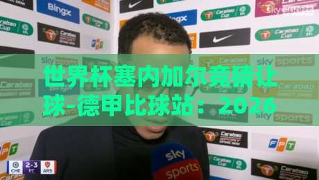 世界杯塞内加尔竞猜让球-德甲比球站:2026年非洲新军盘口深度解析 世界杯塞内加尔竞猜让球-德甲比球站:2026年非洲新军盘口深度解析
