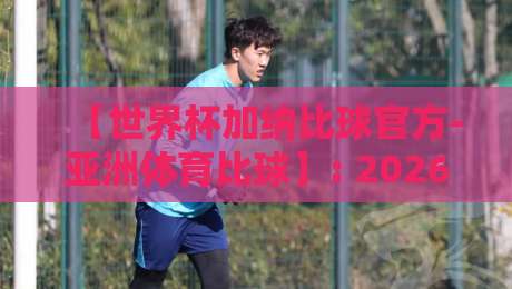 【世界杯加纳比球官方-亚洲体育比球】: 2026年预选赛加纳队赛程与比分深度解析 【世界杯加纳比球官方-亚洲体育比球】: 2026年预选赛加纳队赛程与比分深度解析
