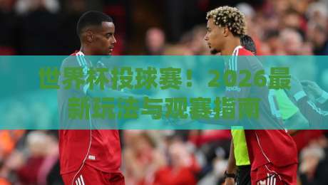 世界杯投球赛!2026最新玩法与观赛指南 世界杯投球赛!2026最新玩法与观赛指南