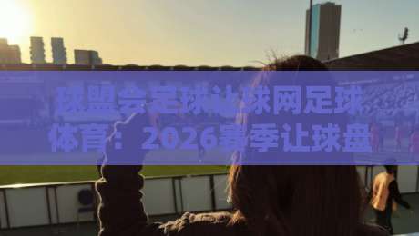 球盟会足球让球网足球体育:2026赛季让球盘口深度解析与实战心得 球盟会足球让球网足球体育:2026赛季让球盘口深度解析与实战心得