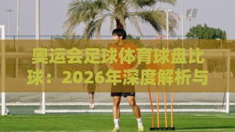 奥运会足球体育球盘比球:2026年深度解析与观赛攻略 奥运会足球体育球盘比球:2026年深度解析与观赛攻略