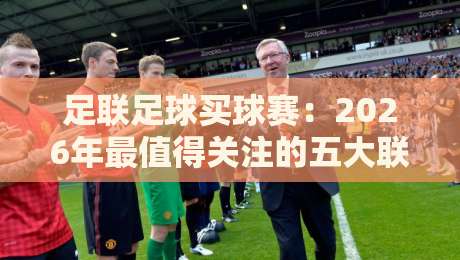 足联足球买球赛:2026年最值得关注的五大联赛与投注技巧分析 足联足球买球赛:2026年最值得关注的五大联赛与投注技巧分析