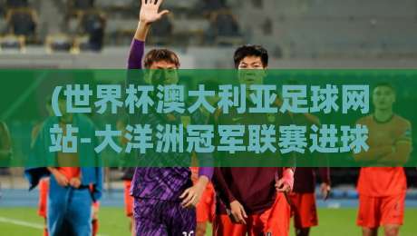 (世界杯澳大利亚足球网站-大洋洲冠军联赛进球网)：2026年大洋洲预选赛暗藏玄机，澳洲足球网站独家数据揭秘！