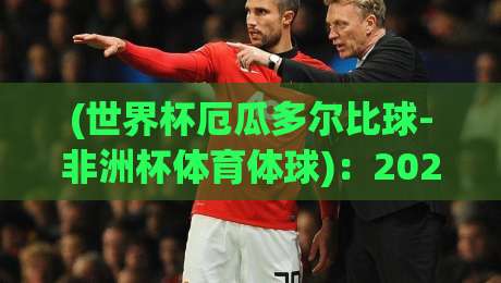 (世界杯厄瓜多尔比球-非洲杯体育体球)：2026年两大洲足球盛事的深度碰撞与观赛指南