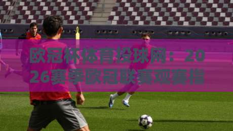 欧冠杯体育投球网:2026赛季欧冠联赛观赛指南与平台体验分享 欧冠杯体育投球网:2026赛季欧冠联赛观赛指南与平台体验分享