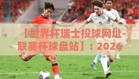【世界杯瑞士投球网址-联赛杯球盘站】: 2026瑞士队晋级之路与联赛杯看点解析 【世界杯瑞士投球网址-联赛杯球盘站】: 2026瑞士队晋级之路与联赛杯看点解析