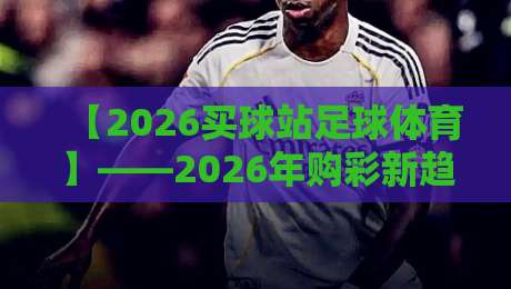 【2026买球站足球体育】——2026年购彩新趋势与实用策略 【2026买球站足球体育】——2026年购彩新趋势与实用策略