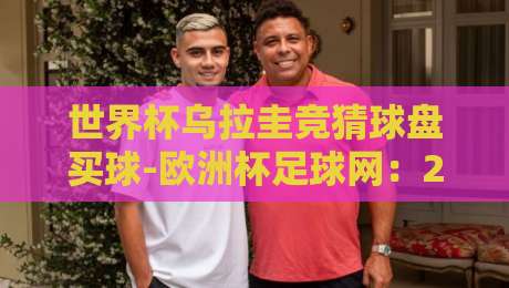世界杯乌拉圭竞猜球盘买球-欧洲杯足球网:2026年球迷必看的实战指南 世界杯乌拉圭竞猜球盘买球-欧洲杯足球网:2026年球迷必看的实战指南