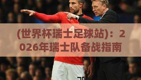 (世界杯瑞士足球站):2026年瑞士队备战指南与观赛攻略 (世界杯瑞士足球站):2026年瑞士队备战指南与观赛攻略
