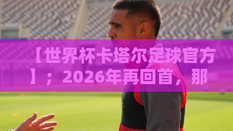 【世界杯卡塔尔足球官方】；2026年再回首，那些被忽略的细节与真相
