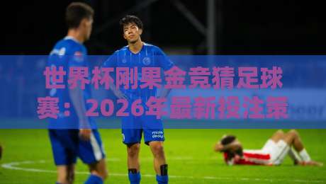 世界杯刚果金竞猜足球赛：2026年最新投注策略与防坑指南