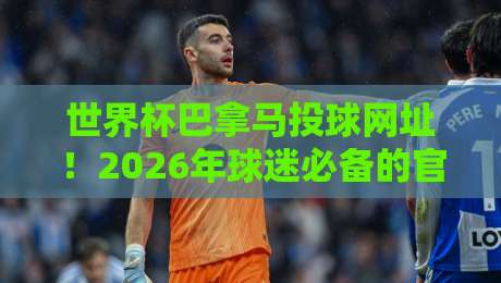 世界杯巴拿马投球网址！2026年球迷必备的官方观赛与投注指南