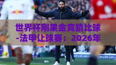 世界杯刚果金竞猜比球-法甲让球赛：2026年最新玩法与避坑指南